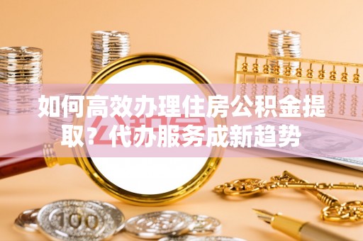 大方如何高效办理住房公积金提取？代办服务成新趋势