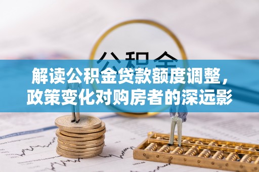 大方解读公积金贷款额度调整，政策变化对购房者的深远影响