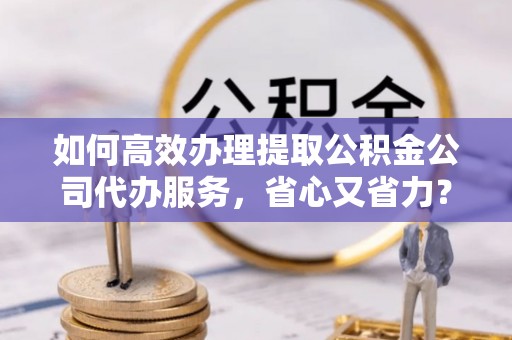 大方如何高效办理提取公积金公司代办服务，省心又省力？