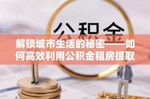 大方解锁城市生活的秘密——如何高效利用公积金租房提取政策优化居住体验