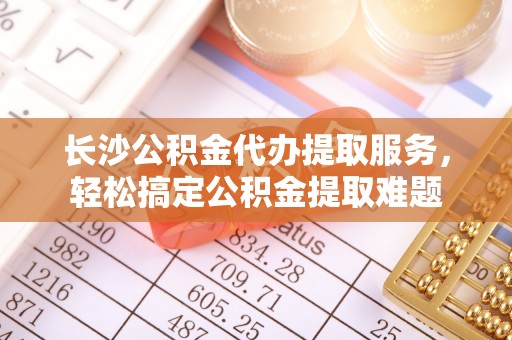 大方长沙公积金代办提取服务，轻松搞定公积金提取难题