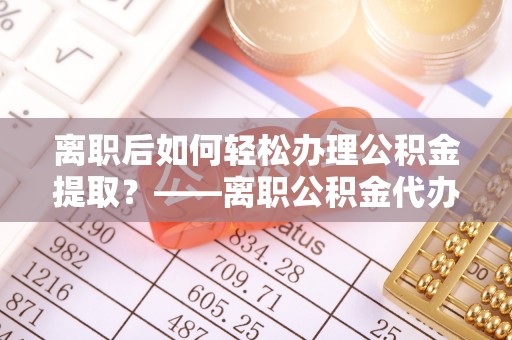 大方离职后如何轻松办理公积金提取？——离职公积金代办提取服务详解