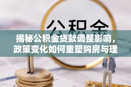 大方揭秘公积金贷款调整影响，政策变化如何重塑购房与理财规划