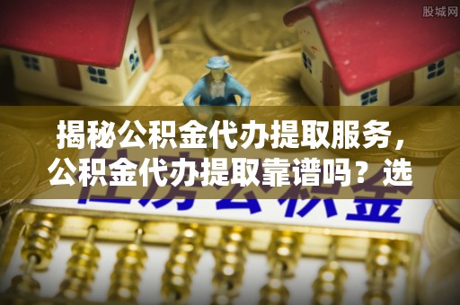 大方揭秘公积金代办提取服务，公积金代办提取靠谱吗？选择前你需要知道这些！