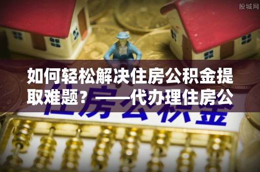 大方如何轻松解决住房公积金提取难题？——代办理住房公积金提取服务解析