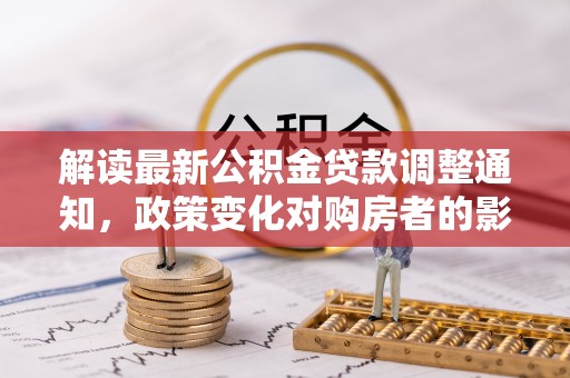 大方解读最新公积金贷款调整通知，政策变化对购房者的影响与应对策略