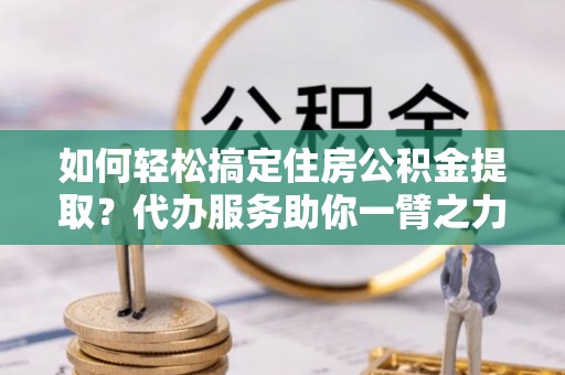 大方如何轻松搞定住房公积金提取？代办服务助你一臂之力