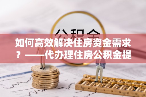 大方如何高效解决住房资金需求？——代办理住房公积金提取服务全解析