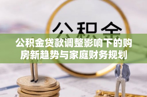 大方公积金贷款调整影响下的购房新趋势与家庭财务规划