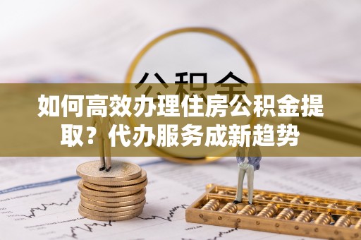 大方如何高效办理住房公积金提取？代办服务成新趋势