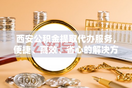 大方西安公积金提取代办服务，便捷、高效、省心的解决方案