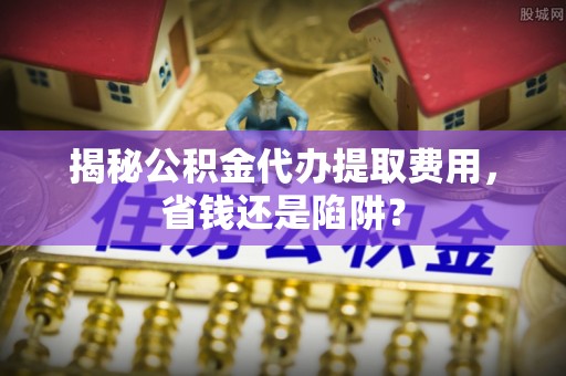 大方揭秘公积金代办提取费用，省钱还是陷阱？