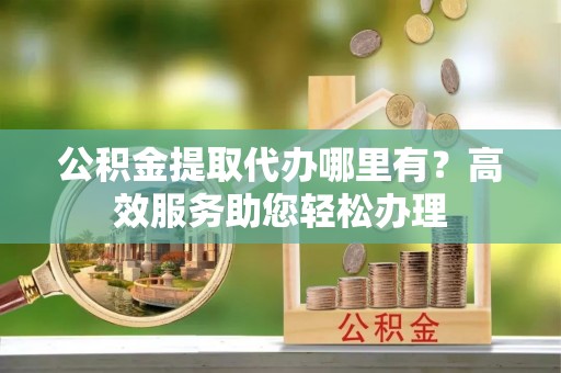 大方公积金提取代办哪里有？高效服务助您轻松办理