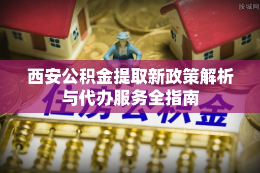 大方西安公积金提取新政策解析与代办服务全指南