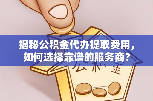大方揭秘公积金代办提取费用，如何选择靠谱的服务商？