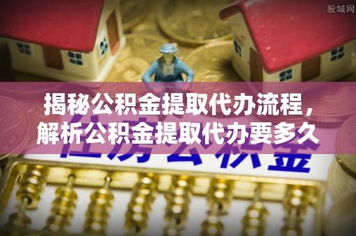 大方揭秘公积金提取代办流程，解析公积金提取代办要多久的真相