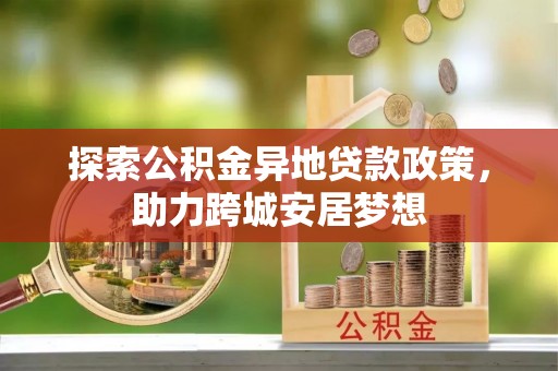 大方探索公积金异地贷款政策，助力跨城安居梦想