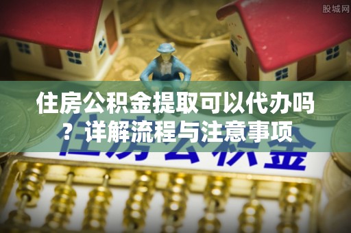 大方住房公积金提取可以代办吗？详解流程与注意事项