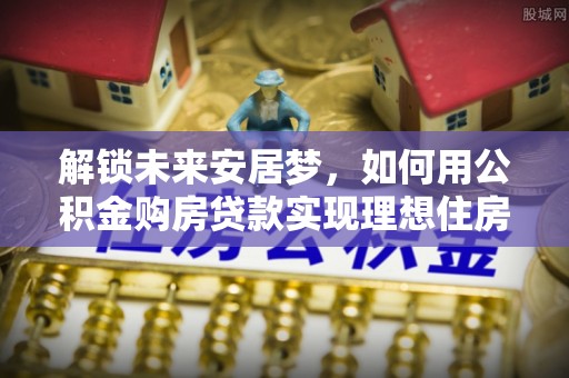 大方解锁未来安居梦，如何用公积金购房贷款实现理想住房计划
