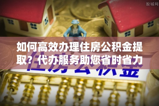 大方如何高效办理住房公积金提取？代办服务助您省时省力