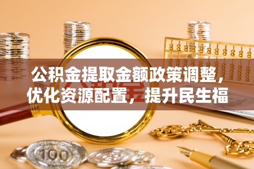 大方公积金提取金额政策调整，优化资源配置，提升民生福祉