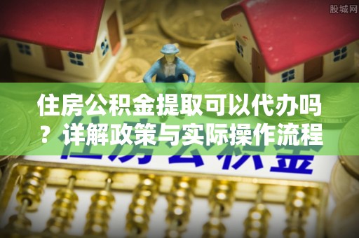 大方住房公积金提取可以代办吗？详解政策与实际操作流程