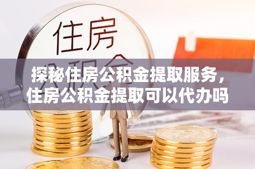 大方探秘住房公积金提取服务，住房公积金提取可以代办吗的全方位解析