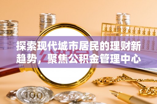 大方探索现代城市居民的理财新趋势，聚焦公积金管理中心的服务创新