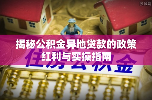 大方揭秘公积金异地贷款的政策红利与实操指南