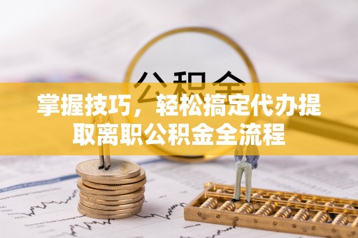 大方掌握技巧，轻松搞定代办提取离职公积金全流程